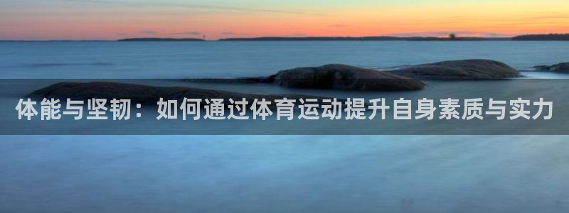 球速体育app(填写)a955 org：体能与坚韧：如何通过体育运动提升自身素质与实力
